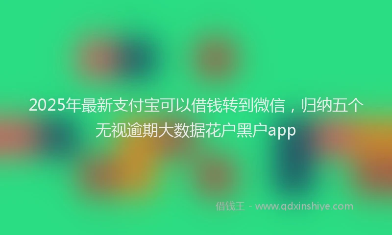 2025年最新支付宝可以借钱转到微信，归纳五个无视逾期大数据花户黑户app
