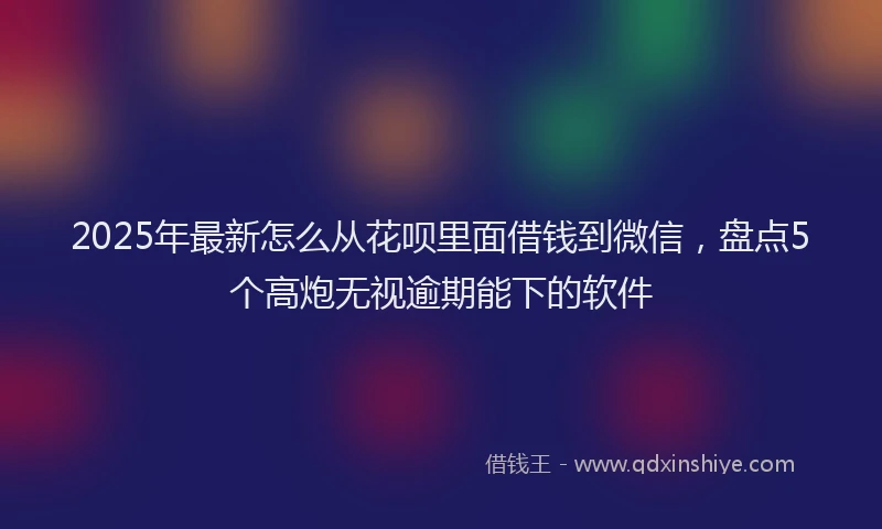 2025年最新怎么从花呗里面借钱到微信，盘点5个高炮无视逾期能下的软件