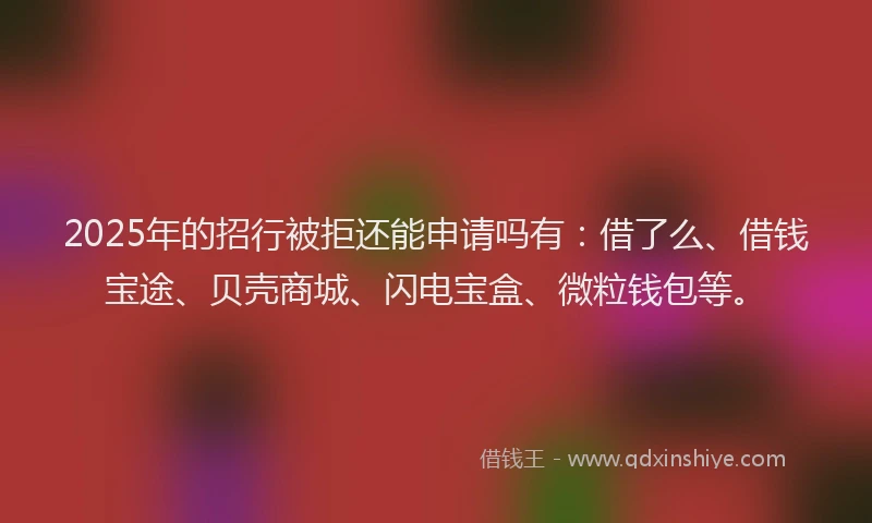 2025年的招行被拒还能申请吗有：借了么、借钱宝途、贝壳商城、闪电宝盒、微粒钱包等。