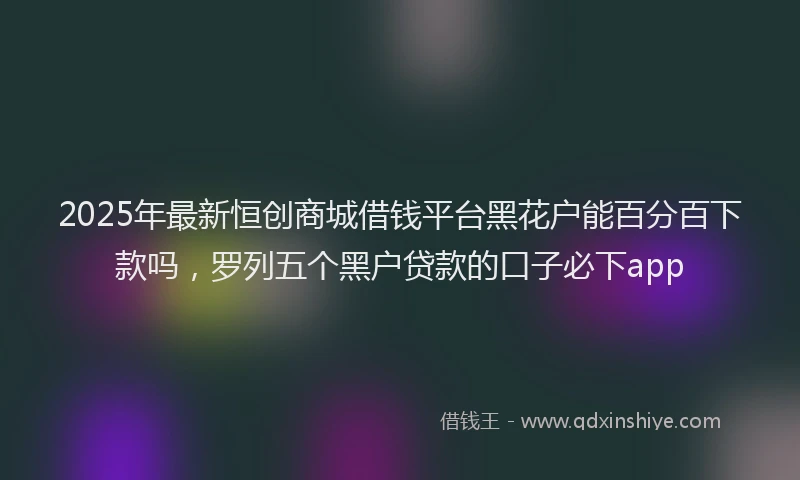 2025年最新恒创商城借钱平台黑花户能百分百下款吗，罗列五个黑户贷款的口子必下app