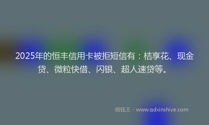 2025年的恒丰信用卡被拒短信有：桔享花、现金贷、微粒快借、闪银、超人速贷等。