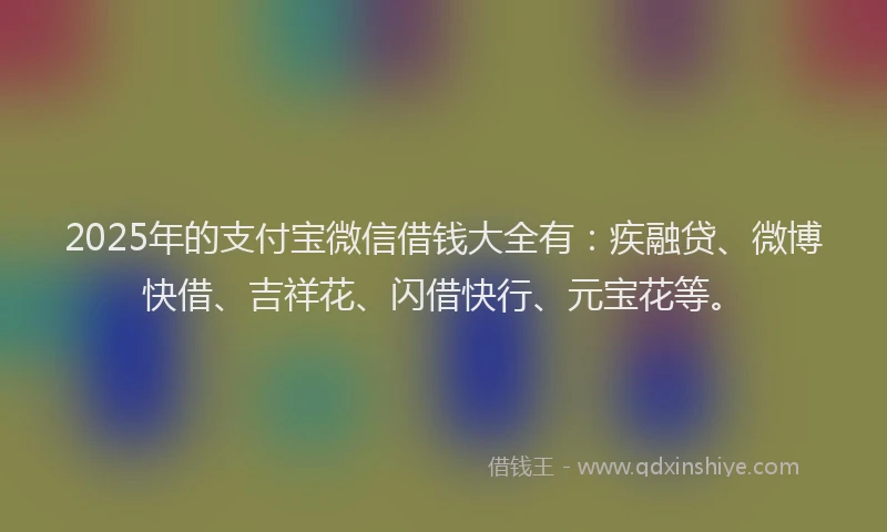 2025年的支付宝微信借钱大全有：疾融贷、微博快借、吉祥花、闪借快行、元宝花等。