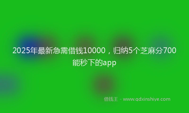 2025年最新急需借钱10000，归纳5个芝麻分700能秒下的app