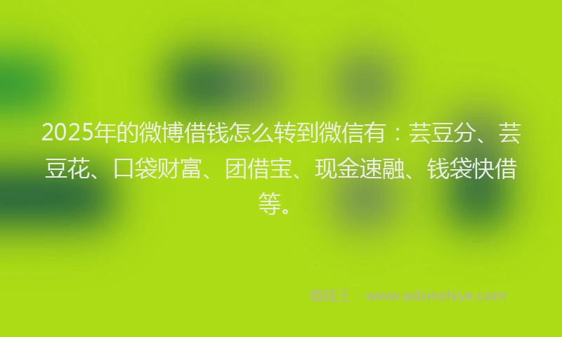 2025年的微博借钱怎么转到微信有：芸豆分、芸豆花、口袋财富、团借宝、现金速融、钱袋快借等。