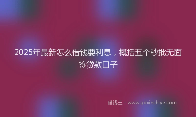 2025年最新怎么借钱要利息，概括五个秒批无面签贷款口子