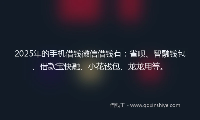 2025年的手机借钱微信借钱有：省呗、智融钱包、借款宝快融、小花钱包、龙龙用等。