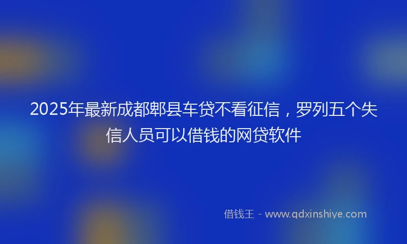 2025年最新成都郫县车贷不看征信，罗列五个失信人员可以借钱的网贷软件
