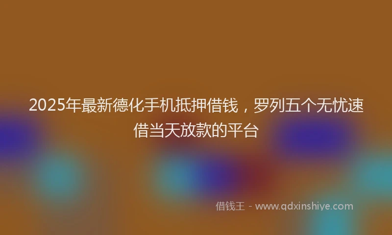 2025年最新德化手机抵押借钱，罗列五个无忧速借当天放款的平台