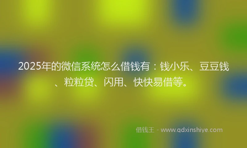 2025年的微信系统怎么借钱有：钱小乐、豆豆钱、粒粒贷、闪用、快快易借等。