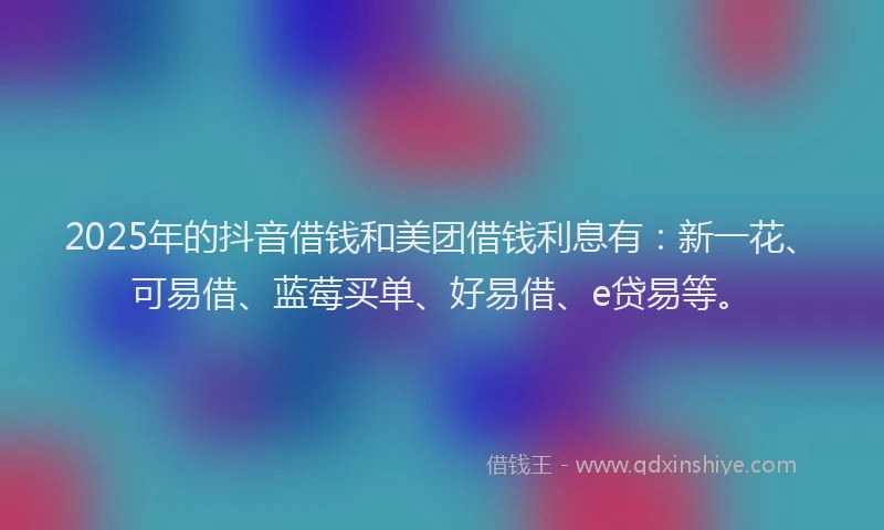 2025年的抖音借钱和美团借钱利息有：新一花、可易借、蓝莓买单、好易借、e贷易等。
