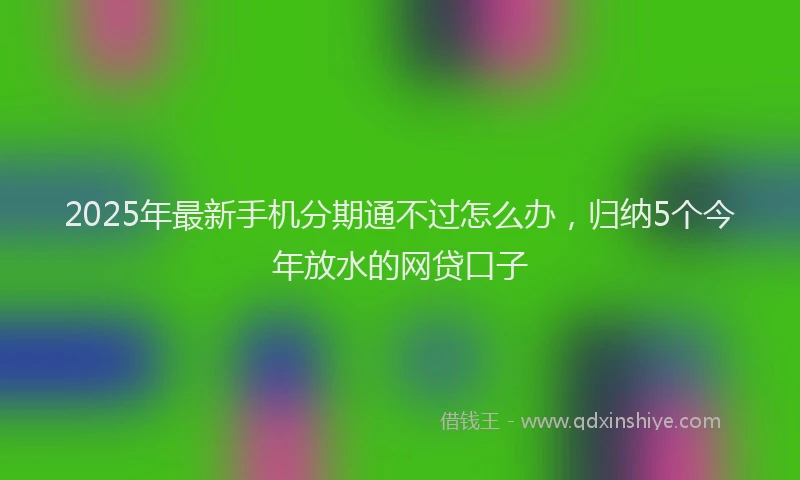 2025年最新手机分期通不过怎么办，归纳5个今年放水的网贷口子