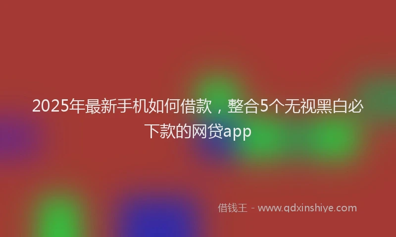 2025年最新手机如何借款，整合5个无视黑白必下款的网贷app