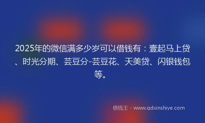 2025年的微信满多少岁可以借钱有：壹起马上贷、时光分期、芸豆分-芸豆花、天美贷、闪银钱包等。