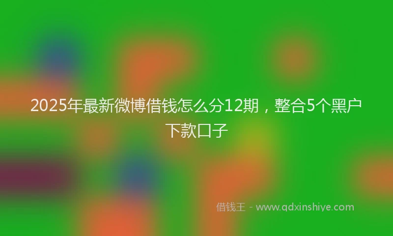 2025年最新微博借钱怎么分12期，整合5个黑户下款口子