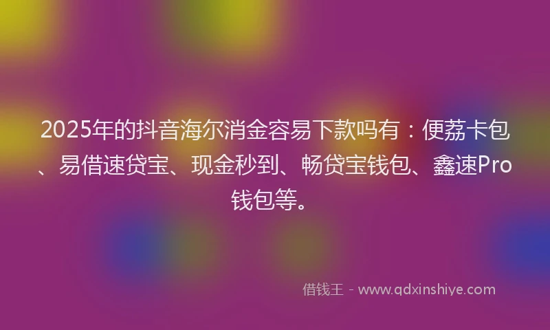2025年的抖音海尔消金容易下款吗有：便荔卡包、易借速贷宝、现金秒到、畅贷宝钱包、鑫速Pro钱包等。
