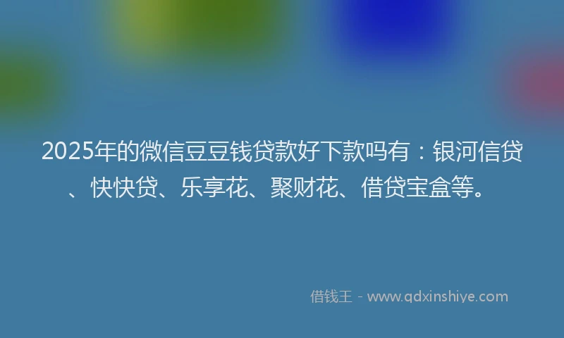 2025年的微信豆豆钱贷款好下款吗有：银河信贷、快快贷、乐享花、聚财花、借贷宝盒等。