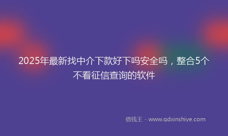 2025年最新找中介下款好下吗安全吗，整合5个不看征信查询的软件
