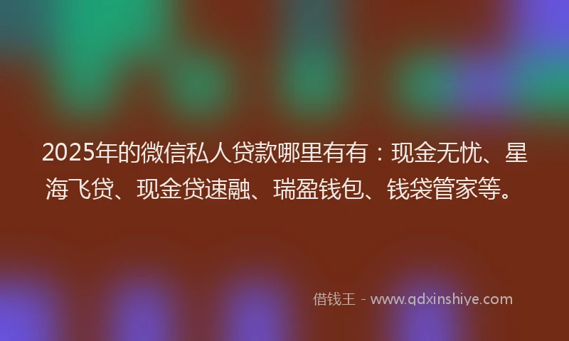 2025年的微信私人贷款哪里有有：现金无忧、星海飞贷、现金贷速融、瑞盈钱包、钱袋管家等。