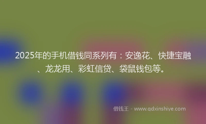 2025年的手机借钱同系列有：安逸花、快捷宝融、龙龙用、彩虹信贷、袋鼠钱包等。