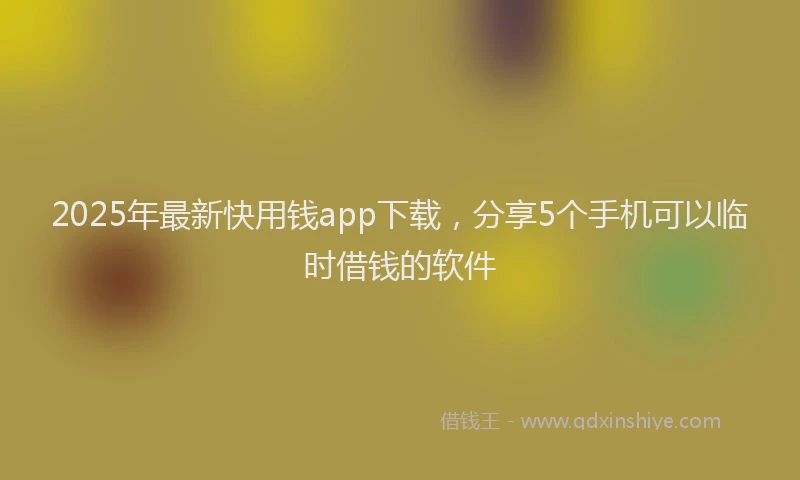 2025年最新快用钱app下载，分享5个手机可以临时借钱的软件