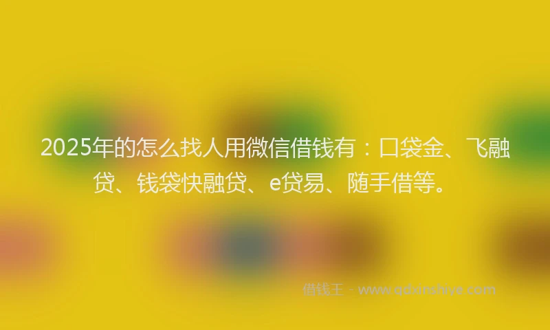 2025年的怎么找人用微信借钱有：口袋金、飞融贷、钱袋快融贷、e贷易、随手借等。