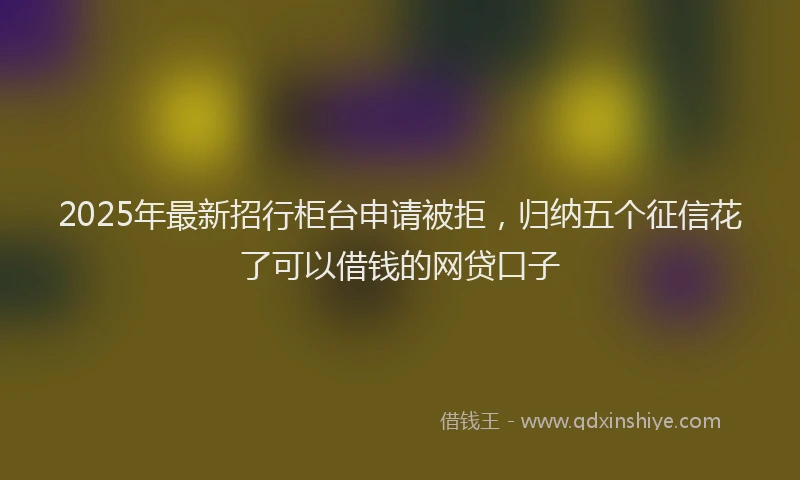 2025年最新招行柜台申请被拒，归纳五个征信花了可以借钱的网贷口子