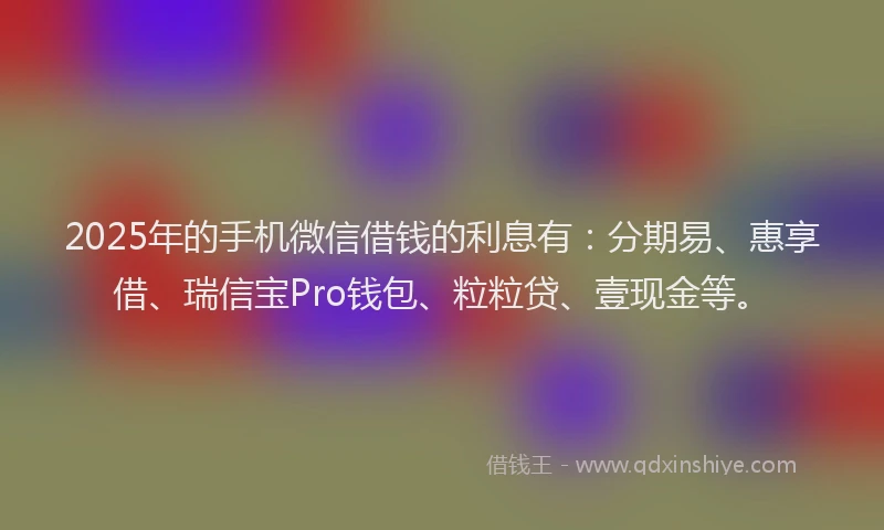 2025年的手机微信借钱的利息有：分期易、惠享借、瑞信宝Pro钱包、粒粒贷、壹现金等。