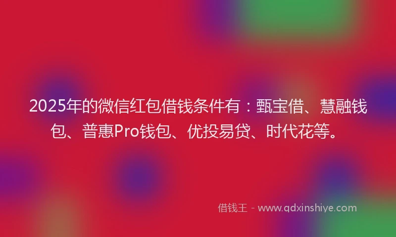 2025年的微信红包借钱条件有：甄宝借、慧融钱包、普惠Pro钱包、优投易贷、时代花等。