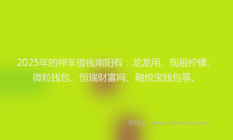 2025年的押车借钱南阳有：龙龙用、现租柠檬、微粒钱包、恒瑞财富网、融悦宝钱包等。
