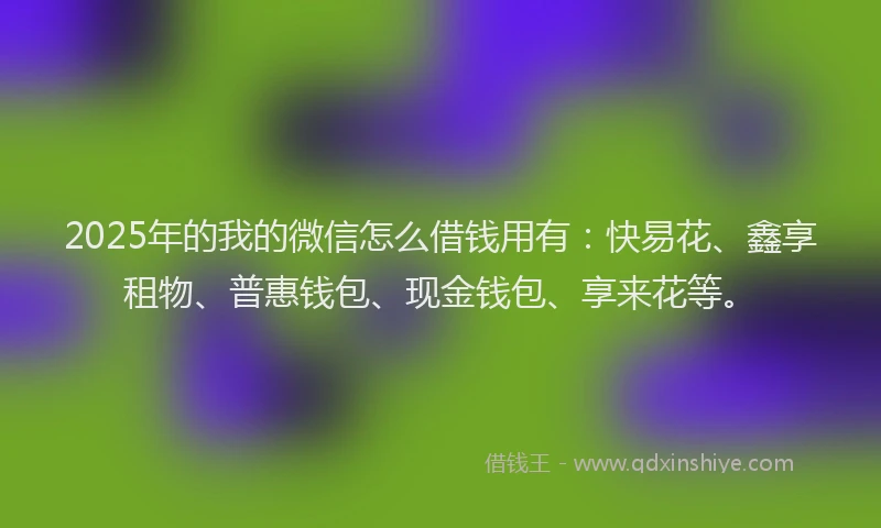 2025年的我的微信怎么借钱用有：快易花、鑫享租物、普惠钱包、现金钱包、享来花等。