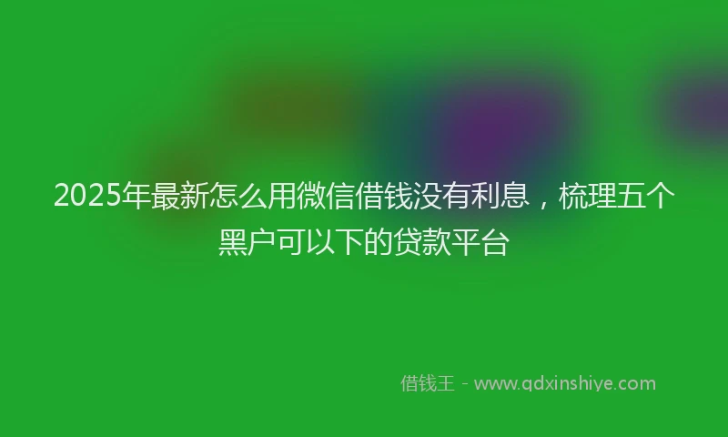 2025年最新怎么用微信借钱没有利息，梳理五个黑户可以下的贷款平台