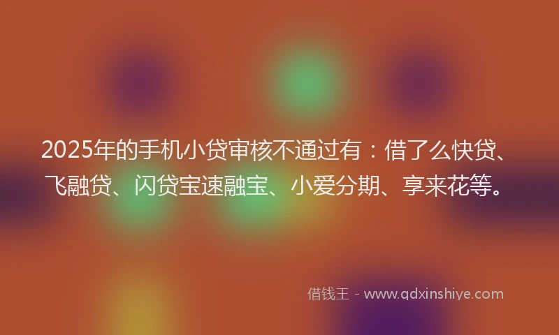 2025年的手机小贷审核不通过有：借了么快贷、飞融贷、闪贷宝速融宝、小爱分期、享来花等。