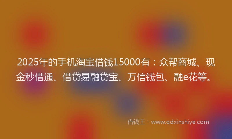 2025年的手机淘宝借钱15000有：众帮商城、现金秒借通、借贷易融贷宝、万信钱包、融e花等。