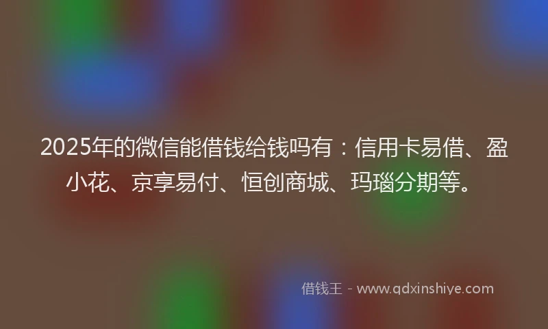 2025年的微信能借钱给钱吗有：信用卡易借、盈小花、京享易付、恒创商城、玛瑙分期等。