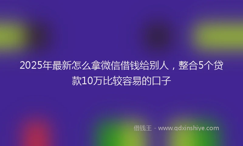 2025年最新怎么拿微信借钱给别人，整合5个贷款10万比较容易的口子