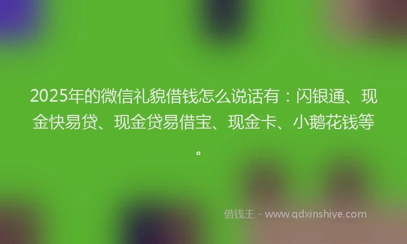 2025年的微信礼貌借钱怎么说话有：闪银通、现金快易贷、现金贷易借宝、现金卡、小鹅花钱等。