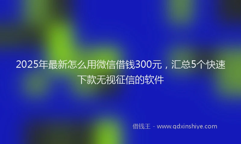 2025年最新怎么用微信借钱300元，汇总5个快速下款无视征信的软件