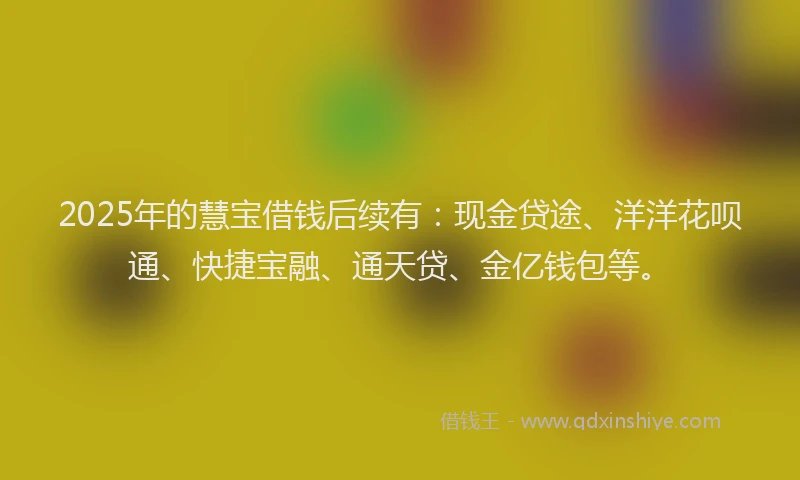 2025年的慧宝借钱后续有：现金贷途、洋洋花呗通、快捷宝融、通天贷、金亿钱包等。