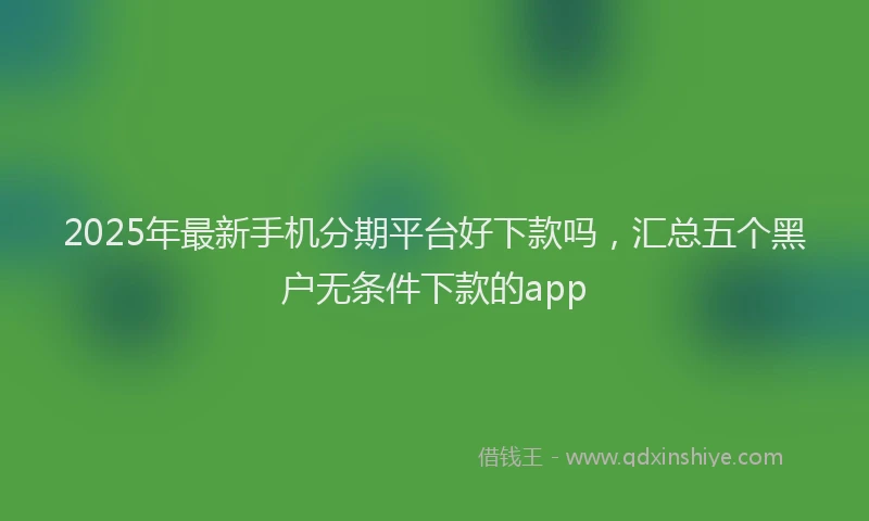 2025年最新手机分期平台好下款吗，汇总五个黑户无条件下款的app