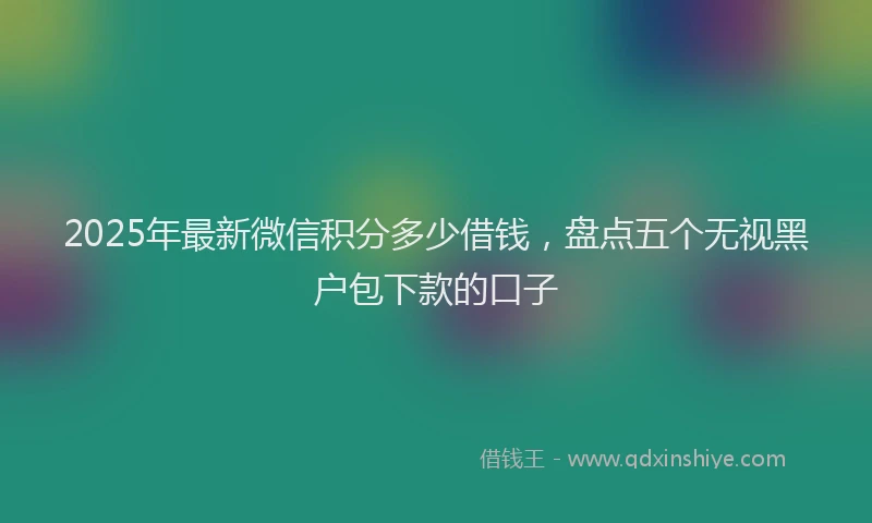 2025年最新微信积分多少借钱，盘点五个无视黑户包下款的口子