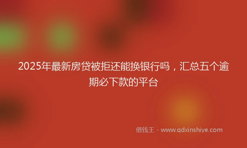 2025年最新房贷被拒还能换银行吗，汇总五个逾期必下款的平台
