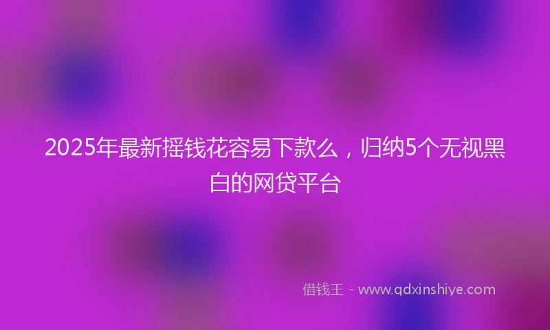 2025年最新摇钱花容易下款么，归纳5个无视黑白的网贷平台