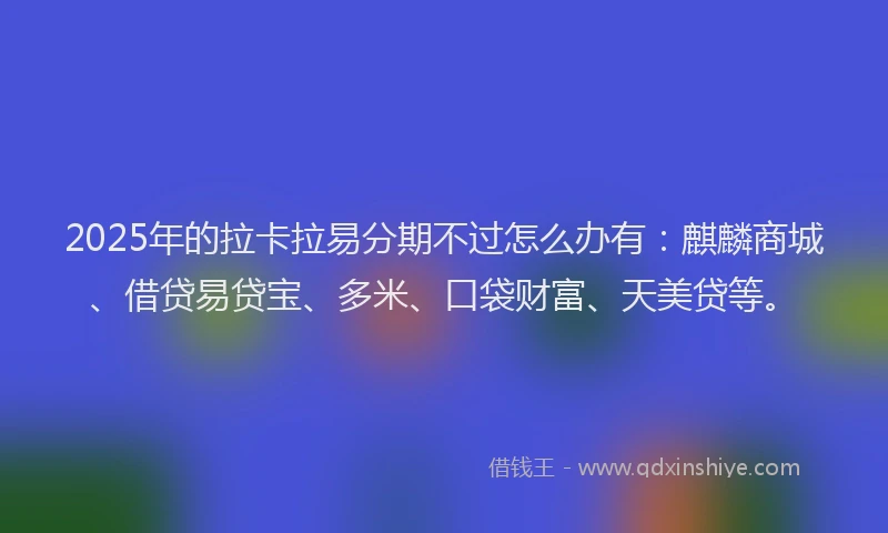 2025年的拉卡拉易分期不过怎么办有：麒麟商城、借贷易贷宝、多米、口袋财富、天美贷等。