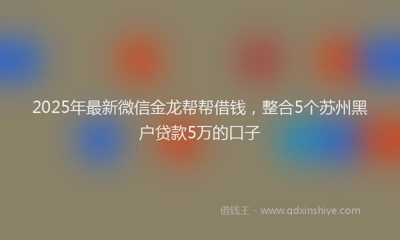2025年最新微信金龙帮帮借钱，整合5个苏州黑户贷款5万的口子