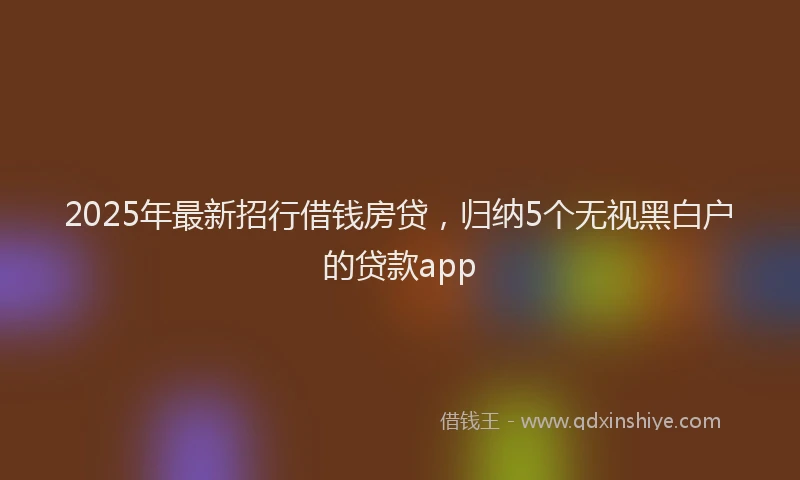 2025年最新招行借钱房贷，归纳5个无视黑白户的贷款app