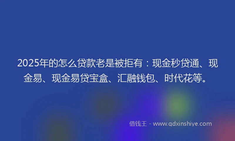 2025年的怎么贷款老是被拒有：现金秒贷通、现金易、现金易贷宝盒、汇融钱包、时代花等。