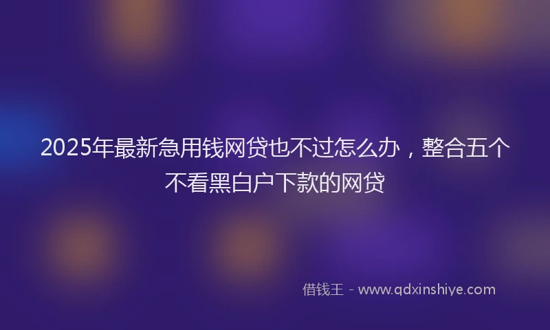 2025年最新急用钱网贷也不过怎么办，整合五个不看黑白户下款的网贷