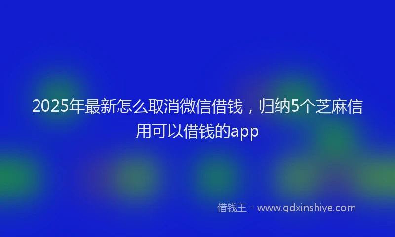2025年最新怎么取消微信借钱，归纳5个芝麻信用可以借钱的app
