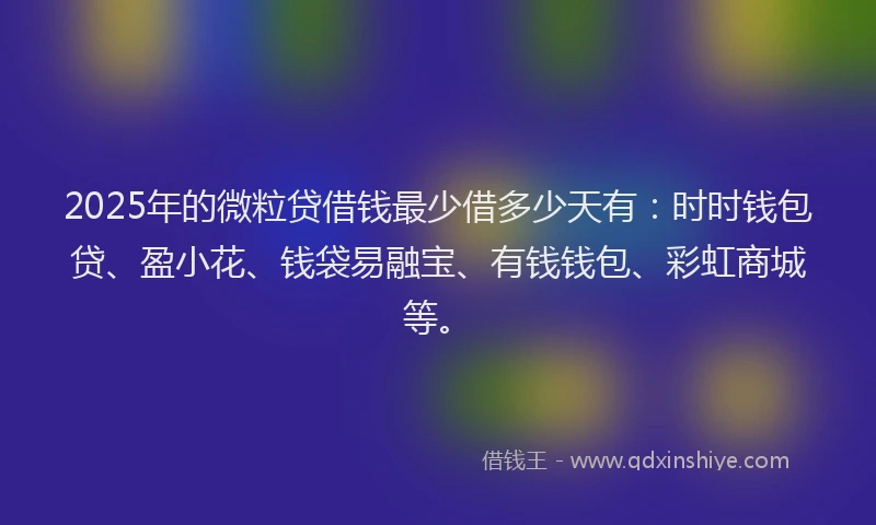 2025年的微粒贷借钱最少借多少天有：时时钱包贷、盈小花、钱袋易融宝、有钱钱包、彩虹商城等。