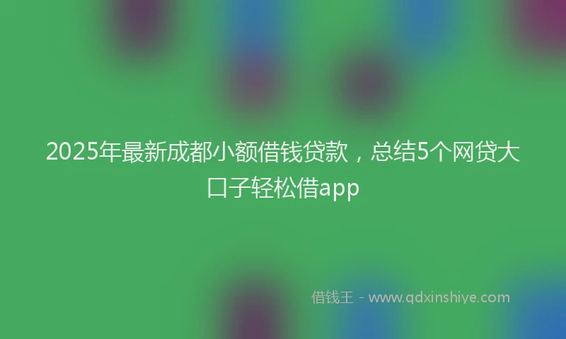 2025年最新成都小额借钱贷款，总结5个网贷大口子轻松借app
